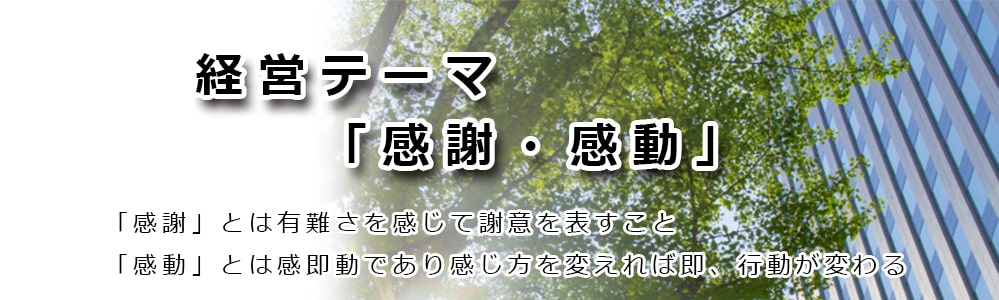 経営テーマ「感謝・感動」「感謝」とは有り難さを感じて謝意を表すこと「感動」とは感即動であり感じ方を変えれば即、行動が変わる。代表挨拶